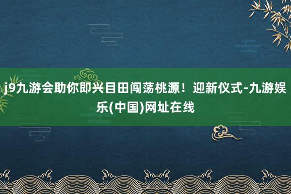 j9九游会助你即兴目田闯荡桃源！迎新仪式-九游娱乐(中国)网址在线