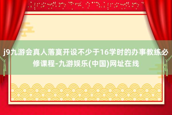 j9九游会真人落寞开设不少于16学时的办事教练必修课程-九游娱乐(中国)网址在线