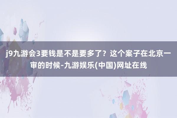 j9九游会3要钱是不是要多了？这个案子在北京一审的时候-九游娱乐(中国)网址在线