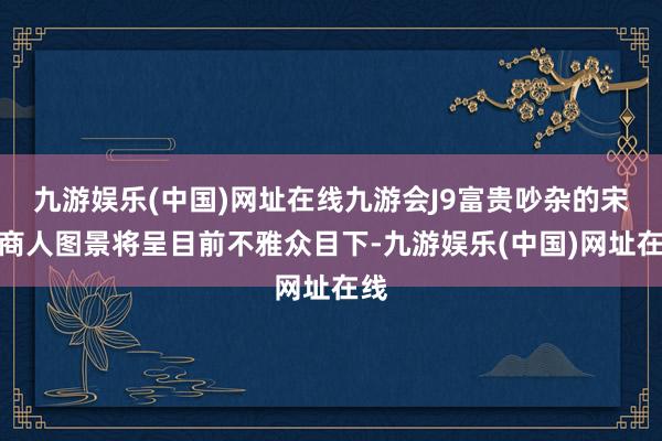 九游娱乐(中国)网址在线九游会J9富贵吵杂的宋代商人图景将呈目前不雅众目下-九游娱乐(中国)网址在线