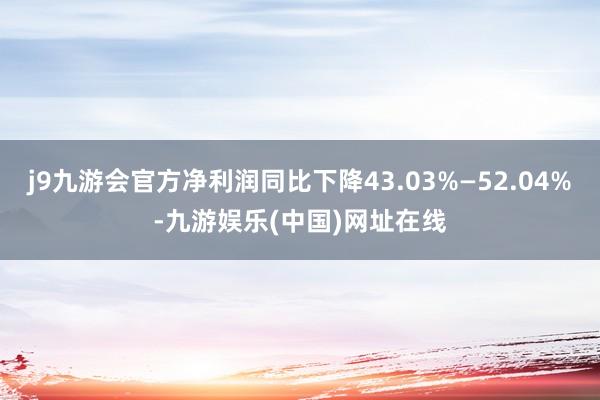 j9九游会官方净利润同比下降43.03%—52.04%-九游娱乐(中国)网址在线