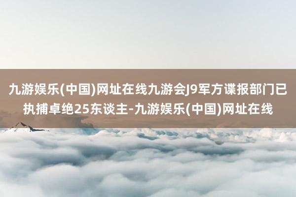 九游娱乐(中国)网址在线九游会J9军方谍报部门已执捕卓绝25东谈主-九游娱乐(中国)网址在线