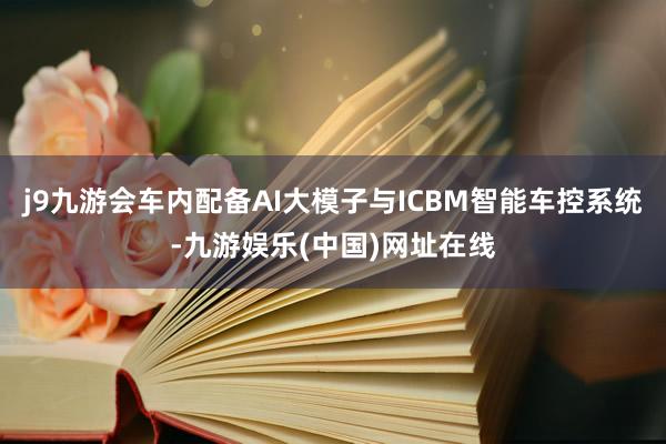 j9九游会车内配备AI大模子与ICBM智能车控系统-九游娱乐(中国)网址在线