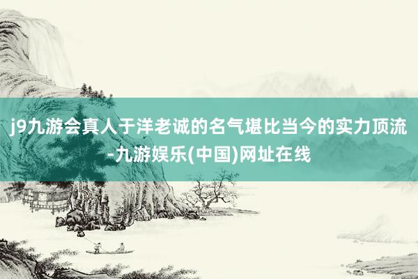 j9九游会真人于洋老诚的名气堪比当今的实力顶流-九游娱乐(中国)网址在线