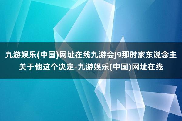 九游娱乐(中国)网址在线九游会J9那时家东说念主关于他这个决定-九游娱乐(中国)网址在线