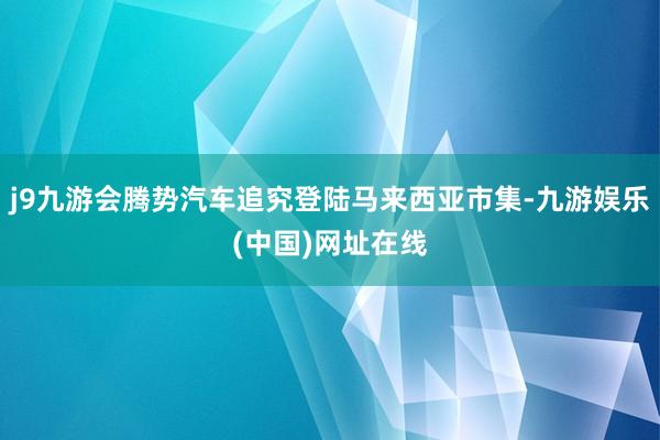 j9九游会腾势汽车追究登陆马来西亚市集-九游娱乐(中国)网址在线