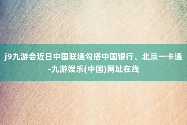 j9九游会近日中国联通勾搭中国银行、北京一卡通-九游娱乐(中国)网址在线