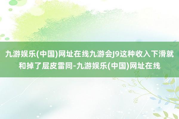 九游娱乐(中国)网址在线九游会J9这种收入下滑就和掉了层皮雷同-九游娱乐(中国)网址在线