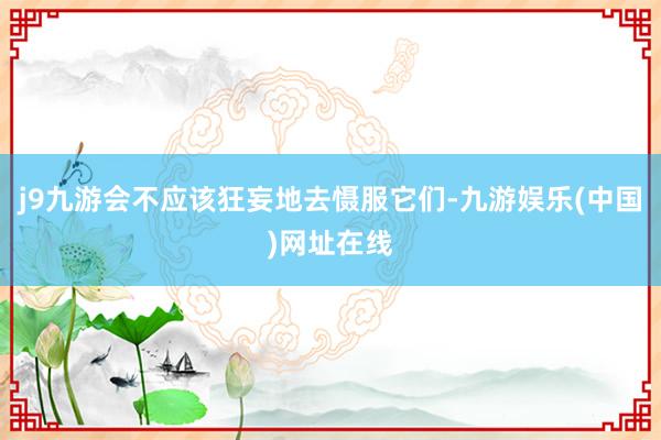 j9九游会不应该狂妄地去慑服它们-九游娱乐(中国)网址在线