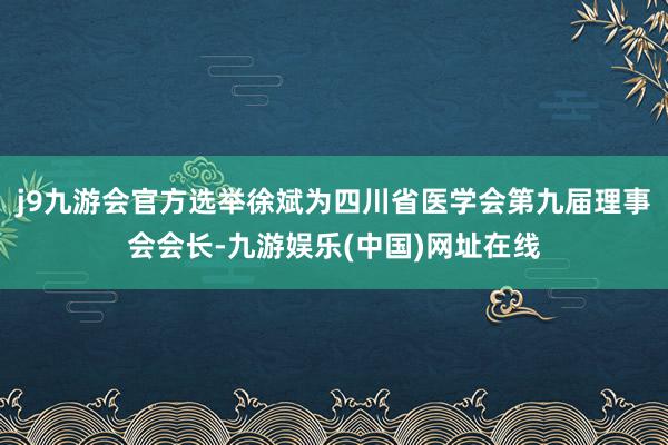 j9九游会官方选举徐斌为四川省医学会第九届理事会会长-九游娱乐(中国)网址在线