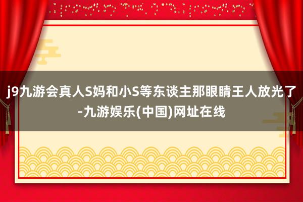 j9九游会真人S妈和小S等东谈主那眼睛王人放光了-九游娱乐(中国)网址在线