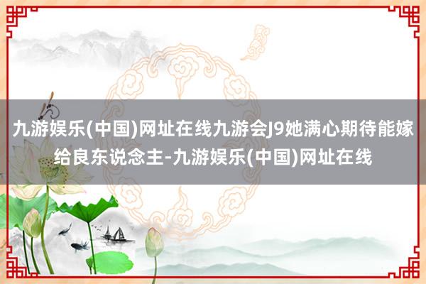 九游娱乐(中国)网址在线九游会J9她满心期待能嫁给良东说念主-九游娱乐(中国)网址在线