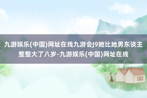 九游娱乐(中国)网址在线九游会J9她比她男东谈主整整大了八岁-九游娱乐(中国)网址在线