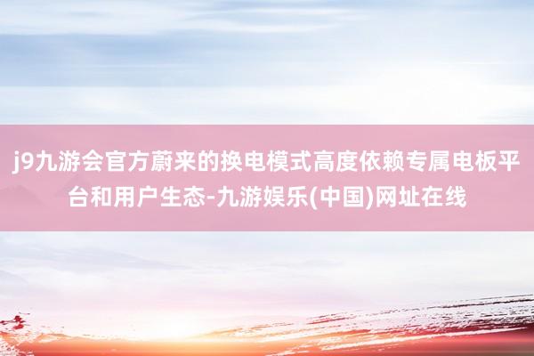 j9九游会官方蔚来的换电模式高度依赖专属电板平台和用户生态-九游娱乐(中国)网址在线