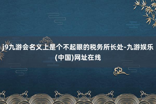 j9九游会名义上是个不起眼的税务所长处-九游娱乐(中国)网址在线