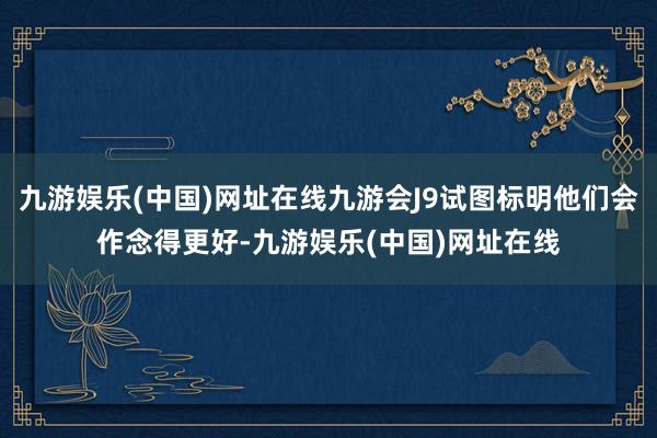 九游娱乐(中国)网址在线九游会J9试图标明他们会作念得更好-九游娱乐(中国)网址在线