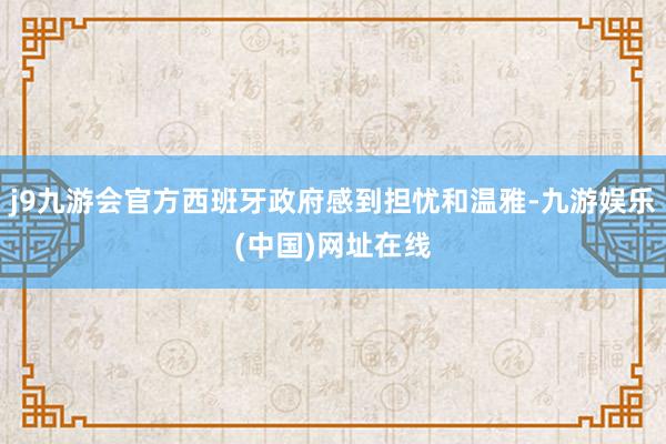 j9九游会官方西班牙政府感到担忧和温雅-九游娱乐(中国)网址在线