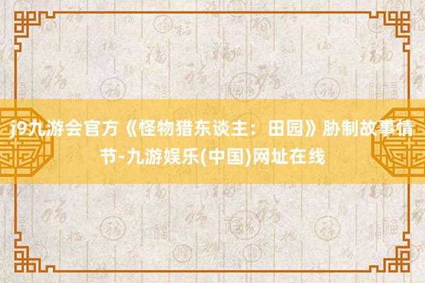 j9九游会官方《怪物猎东谈主：田园》胁制故事情节-九游娱乐(中国)网址在线