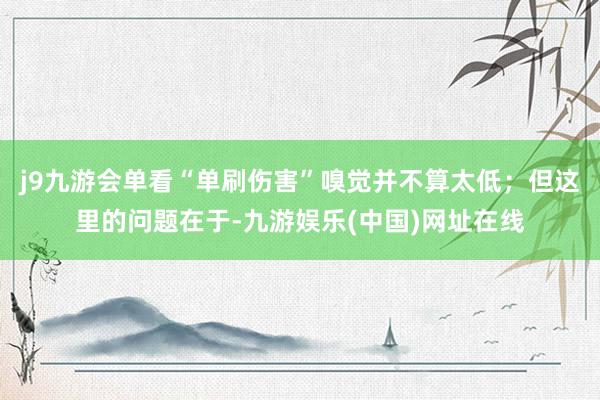 j9九游会单看“单刷伤害”嗅觉并不算太低；但这里的问题在于-九游娱乐(中国)网址在线