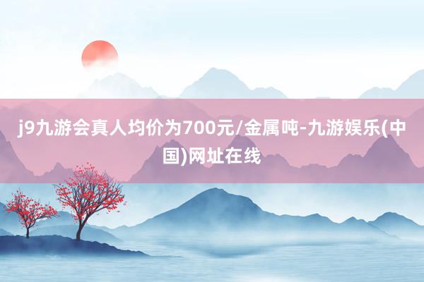 j9九游会真人均价为700元/金属吨-九游娱乐(中国)网址在线