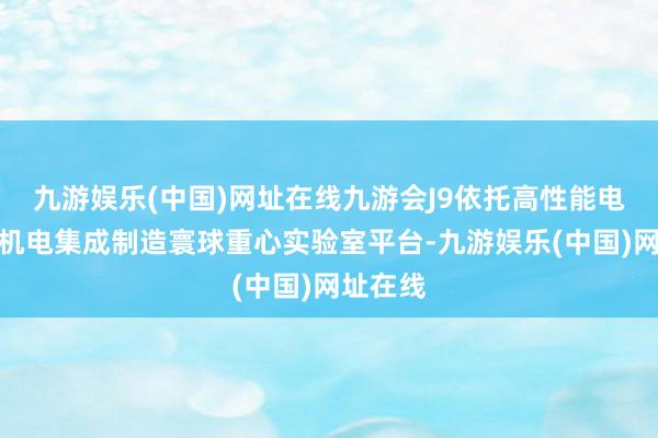 九游娱乐(中国)网址在线九游会J9依托高性能电子装备机电集成制造寰球重心实验室平台-九游娱乐(中国)网址在线