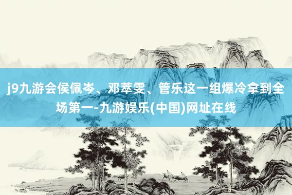 j9九游会侯佩岑、邓萃雯、管乐这一组爆冷拿到全场第一-九游娱乐(中国)网址在线