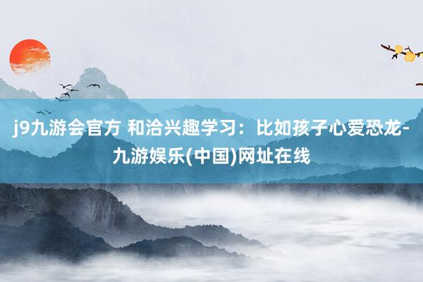 j9九游会官方 和洽兴趣学习：比如孩子心爱恐龙-九游娱乐(中国)网址在线